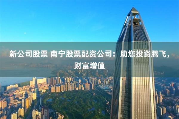 新公司股票 南宁股票配资公司：助您投资腾飞，财富增值