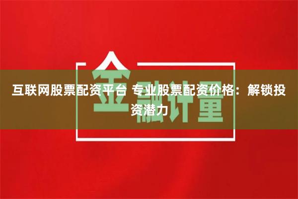 互联网股票配资平台 专业股票配资价格：解锁投资潜力