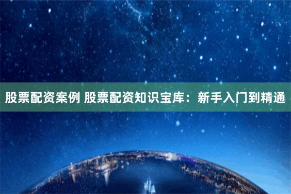 股票配资案例 股票配资知识宝库：新手入门到精通
