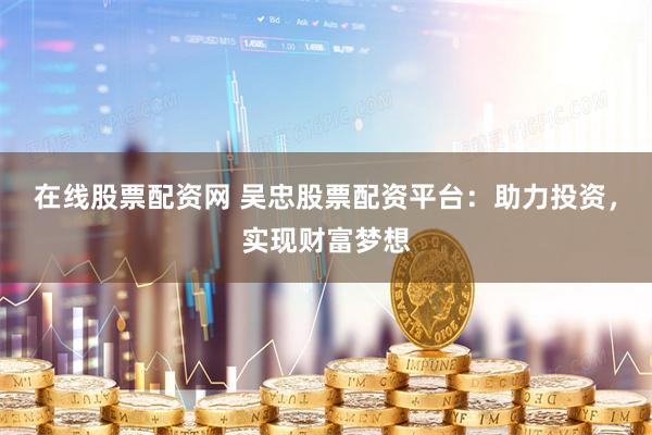 在线股票配资网 吴忠股票配资平台：助力投资，实现财富梦想