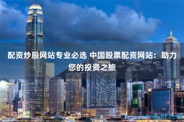 配资炒股网站专业必选 中国股票配资网站：助力您的投资之旅