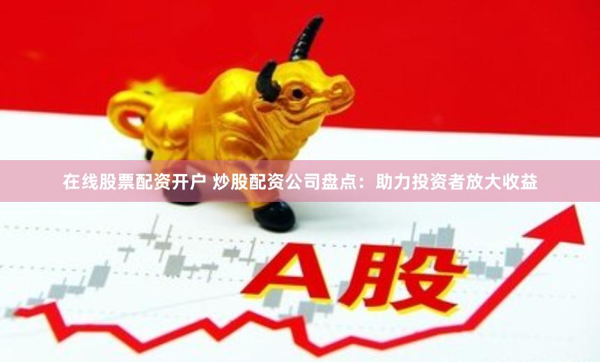 在线股票配资开户 炒股配资公司盘点：助力投资者放大收益