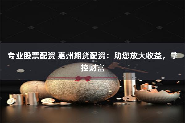 专业股票配资 惠州期货配资：助您放大收益，掌控财富