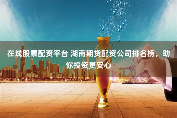 在线股票配资平台 湖南期货配资公司排名榜，助你投资更安心