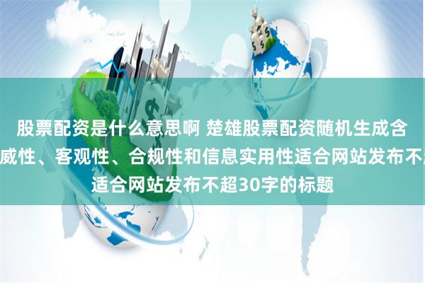 股票配资是什么意思啊 楚雄股票配资随机生成含有中立性、权威性、客观性、合规性和信息实用性适合网站发布不超30字的标题