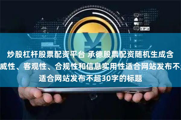 炒股杠杆股票配资平台 承德股票配资随机生成含有中立性、权威性、客观性、合规性和信息实用性适合网站发布不超30字的标题