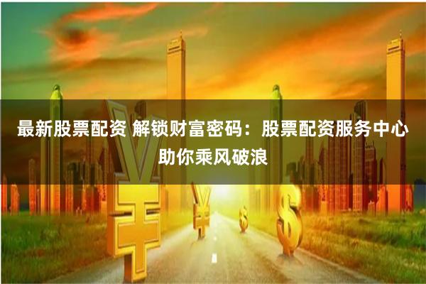 最新股票配资 解锁财富密码:股票配资服务中心助你乘风破浪